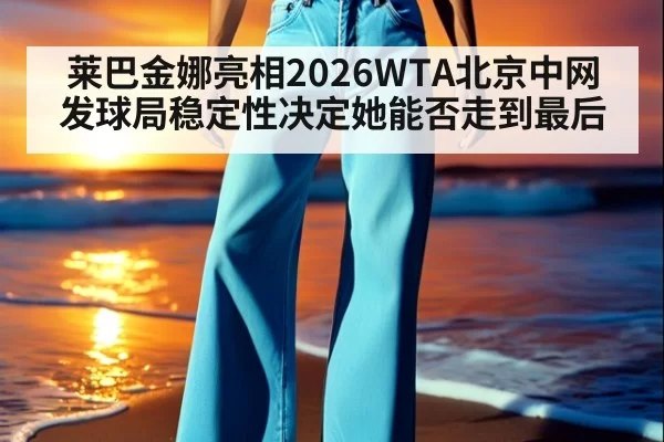 莱巴金娜亮相2026WTA北京中网 发球局稳定性决定她能否走到最后